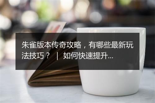 朱雀版本传奇攻略，有哪些最新玩法技巧？ ｜ 如何快速提升战斗力？