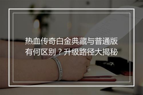 热血传奇白金典藏与普通版有何区别？升级路径大揭秘