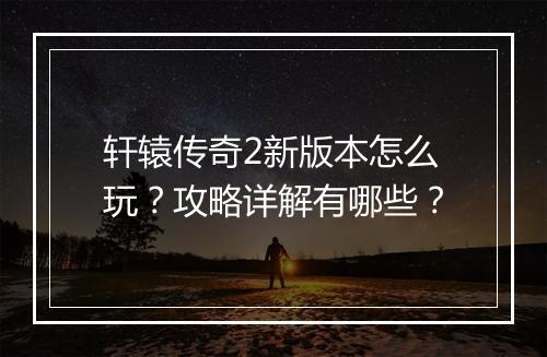 轩辕传奇2新版本怎么玩？攻略详解有哪些？