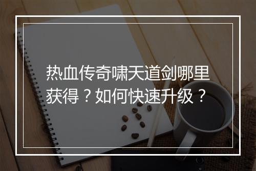 热血传奇啸天道剑哪里获得？如何快速升级？