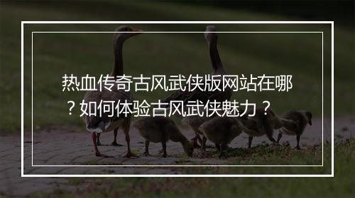 热血传奇古风武侠版网站在哪？如何体验古风武侠魅力？
