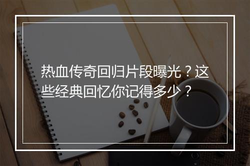 热血传奇回归片段曝光？这些经典回忆你记得多少？