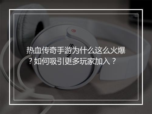 热血传奇手游为什么这么火爆？如何吸引更多玩家加入？