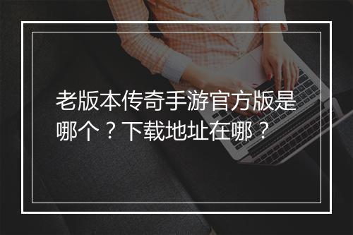 老版本传奇手游官方版是哪个？下载地址在哪？