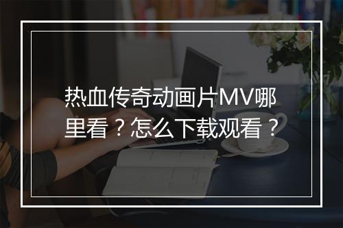热血传奇动画片MV哪里看？怎么下载观看？