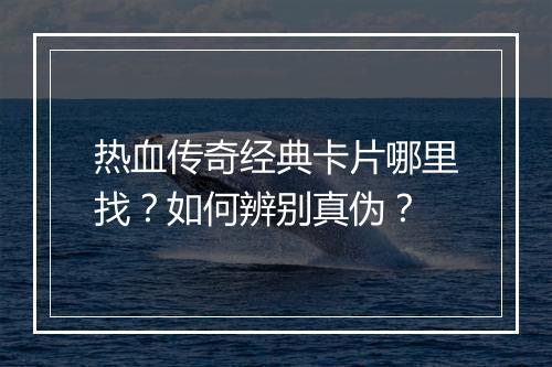 热血传奇经典卡片哪里找？如何辨别真伪？