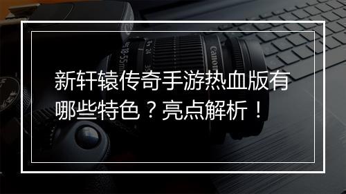 新轩辕传奇手游热血版有哪些特色？亮点解析！