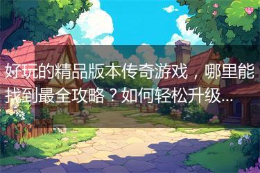 好玩的精品版本传奇游戏，哪里能找到最全攻略？如何轻松升级？