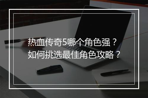 热血传奇5哪个角色强？如何挑选最佳角色攻略？