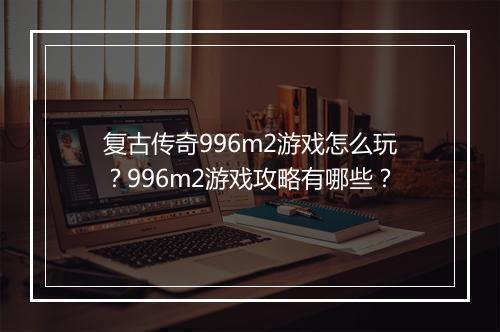 复古传奇996m2游戏怎么玩？996m2游戏攻略有哪些？