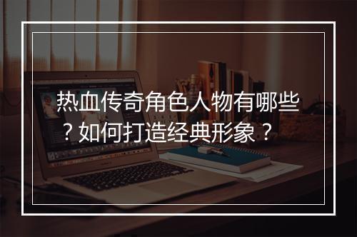 热血传奇角色人物有哪些？如何打造经典形象？