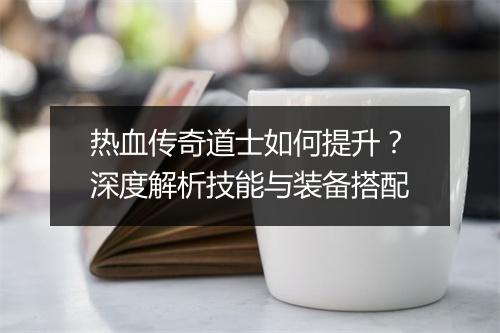 热血传奇道士如何提升？深度解析技能与装备搭配