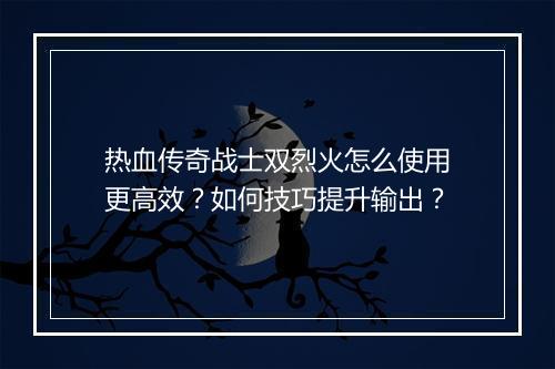 热血传奇战士双烈火怎么使用更高效？如何技巧提升输出？