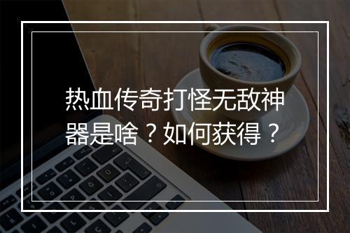 热血传奇打怪无敌神器是啥？如何获得？