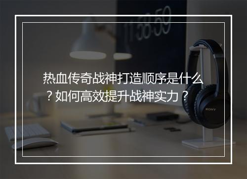 热血传奇战神打造顺序是什么？如何高效提升战神实力？
