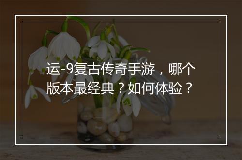 运-9复古传奇手游，哪个版本最经典？如何体验？