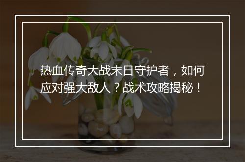热血传奇大战末日守护者，如何应对强大敌人？战术攻略揭秘！