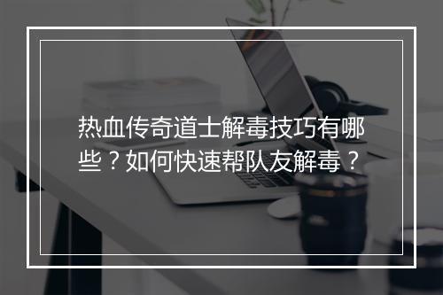 热血传奇道士解毒技巧有哪些？如何快速帮队友解毒？