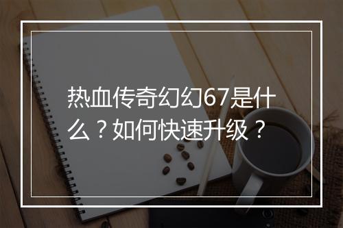 热血传奇幻幻67是什么？如何快速升级？