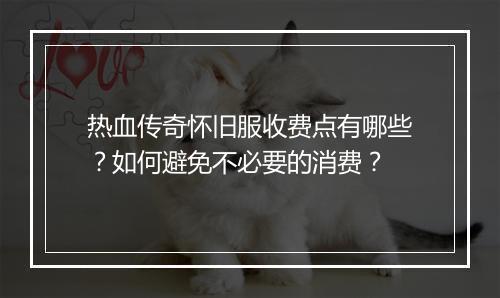 热血传奇怀旧服收费点有哪些？如何避免不必要的消费？