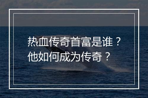 热血传奇首富是谁？他如何成为传奇？