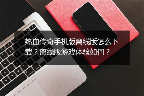 热血传奇手机版离线版怎么下载？离线版游戏体验如何？