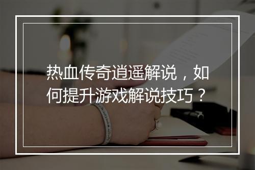 热血传奇逍遥解说，如何提升游戏解说技巧？