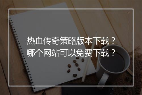 热血传奇策略版本下载？哪个网站可以免费下载？