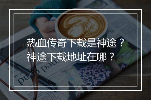 热血传奇下载是神途？神途下载地址在哪？