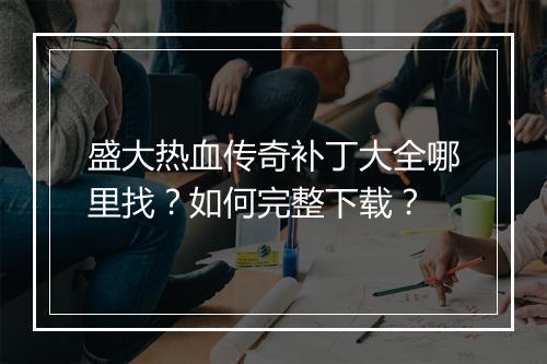 盛大热血传奇补丁大全哪里找？如何完整下载？