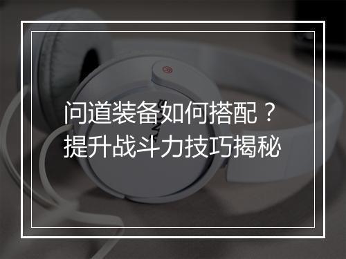 问道装备如何搭配？提升战斗力技巧揭秘