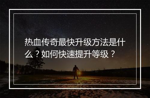 热血传奇最快升级方法是什么？如何快速提升等级？
