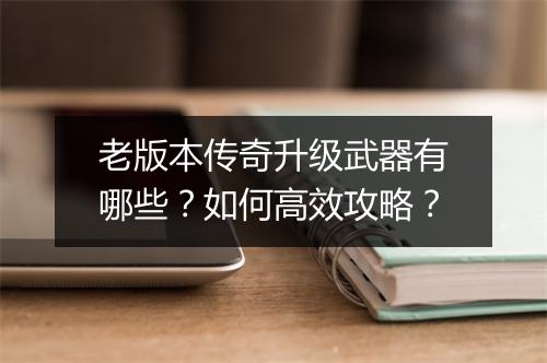 老版本传奇升级武器有哪些？如何高效攻略？