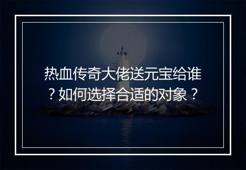 热血传奇大佬送元宝给谁？如何选择合适的对象？
