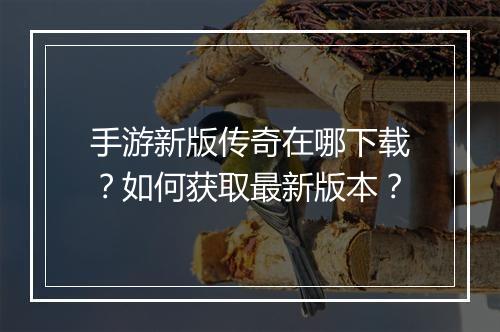 手游新版传奇在哪下载？如何获取最新版本？