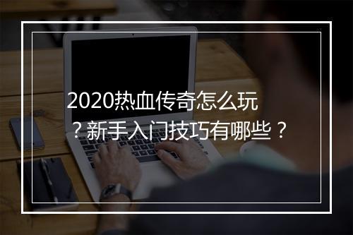 2020热血传奇怎么玩？新手入门技巧有哪些？
