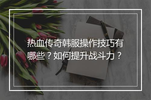 热血传奇韩服操作技巧有哪些？如何提升战斗力？
