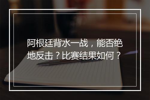 阿根廷背水一战，能否绝地反击？比赛结果如何？