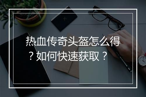 热血传奇头盔怎么得？如何快速获取？