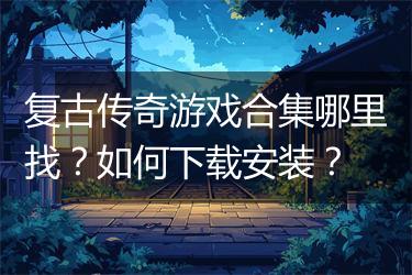 复古传奇游戏合集哪里找？如何下载安装？
