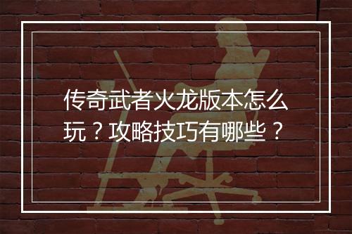 传奇武者火龙版本怎么玩？攻略技巧有哪些？