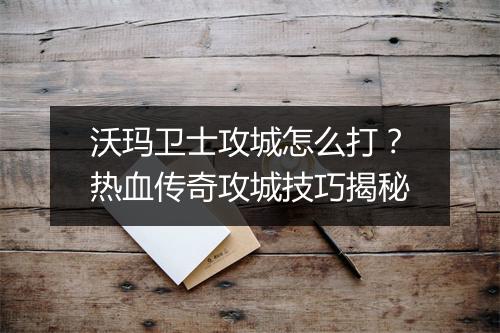 沃玛卫士攻城怎么打？热血传奇攻城技巧揭秘