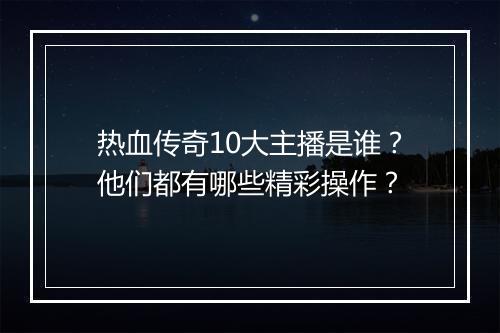 热血传奇10大主播是谁？他们都有哪些精彩操作？