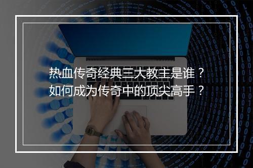 热血传奇经典三大教主是谁？如何成为传奇中的顶尖高手？