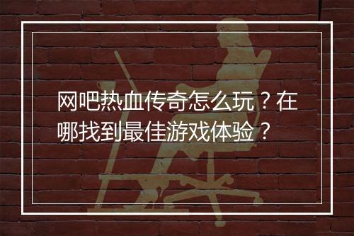 网吧热血传奇怎么玩?在哪找到最佳游戏体验?