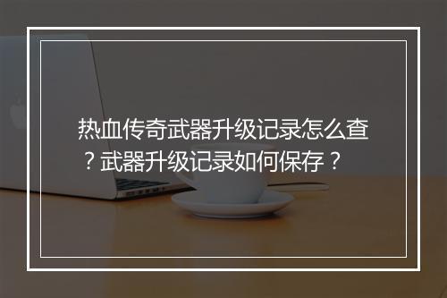 热血传奇武器升级记录怎么查？武器升级记录如何保存？