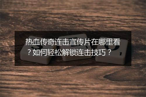 热血传奇连击宣传片在哪里看？如何轻松解锁连击技巧？