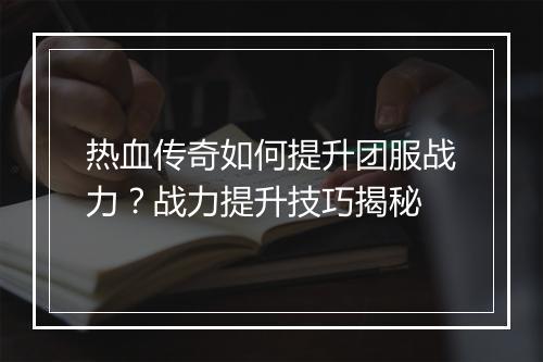 热血传奇如何提升团服战力？战力提升技巧揭秘