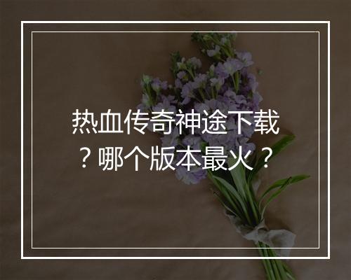 热血传奇神途下载？哪个版本最火？