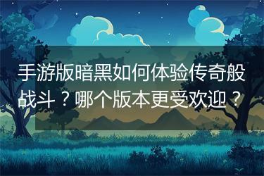 手游版暗黑如何体验传奇般战斗？哪个版本更受欢迎？